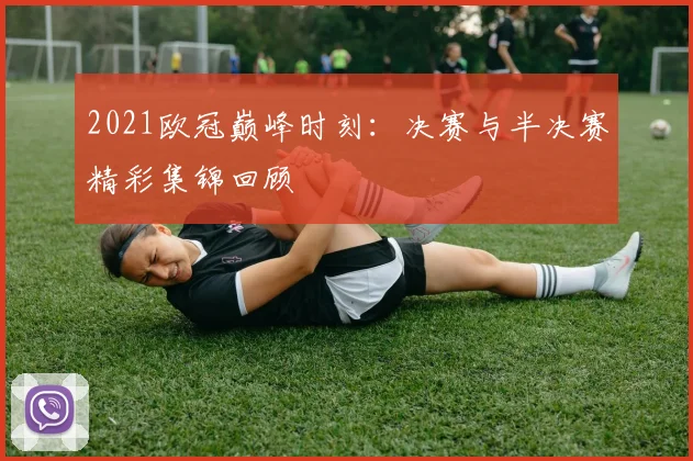 2021欧冠巅峰时刻：决赛与半决赛精彩集锦回顾