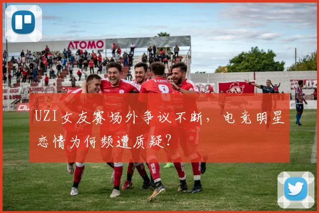 UZI女友赛场外争议不断,电竞明星恋情为何频遭质疑?