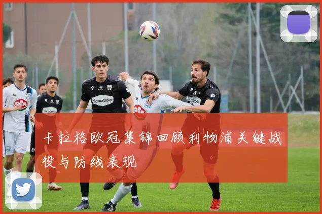 卡拉格欧冠集锦回顾利物浦关键战役与防线表现