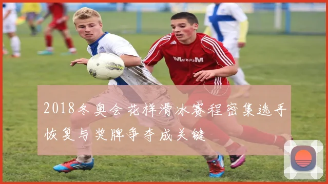 2018冬奥会花样滑冰赛程密集选手恢复与奖牌争夺成关键