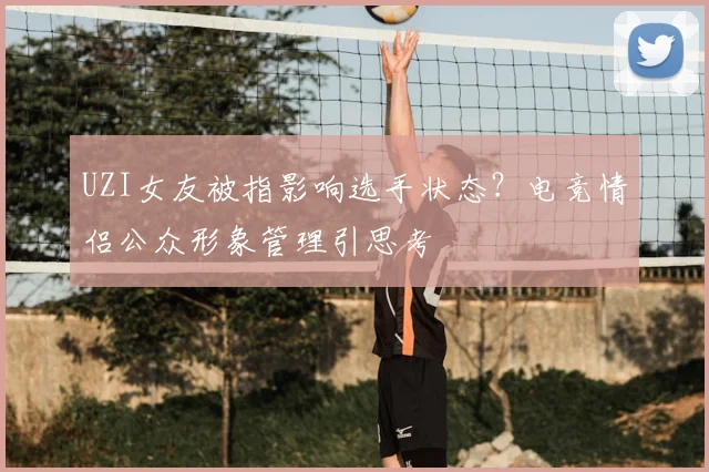 UZI女友被指影响选手状态?电竞情侣公众形象管理引思考