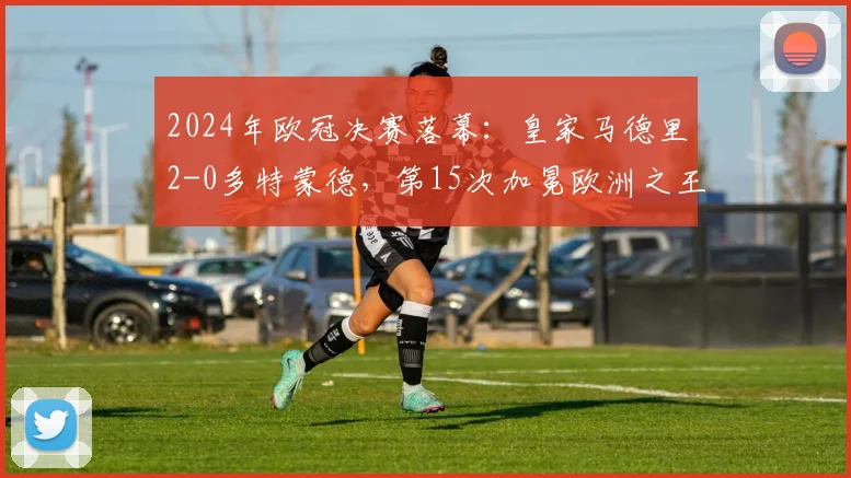 2024年欧冠决赛落幕：皇家马德里2-0多特蒙德，第15次加冕欧洲之王