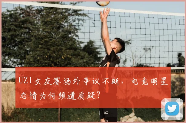 UZI女友赛场外争议不断，电竞明星恋情为何频遭质疑？