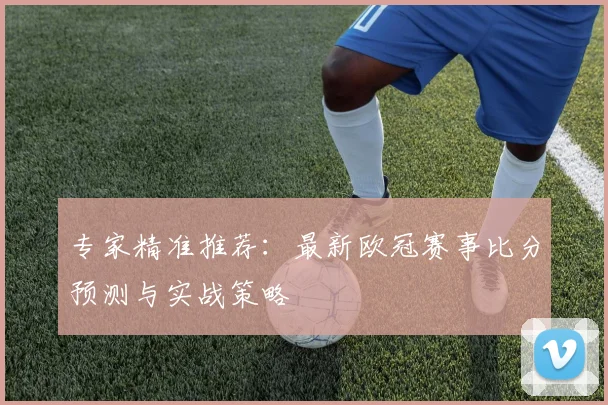 专家精准推荐:最新欧冠赛事比分预测与实战策略